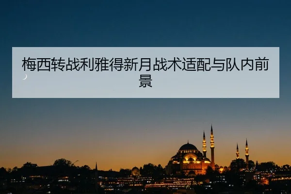 梅西转战利雅得新月战术适配与队内前景